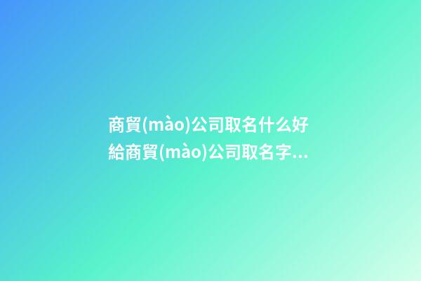 商貿(mào)公司取名什么好 給商貿(mào)公司取名字大全-名學網(wǎng)-第1張-公司起名-玄機派